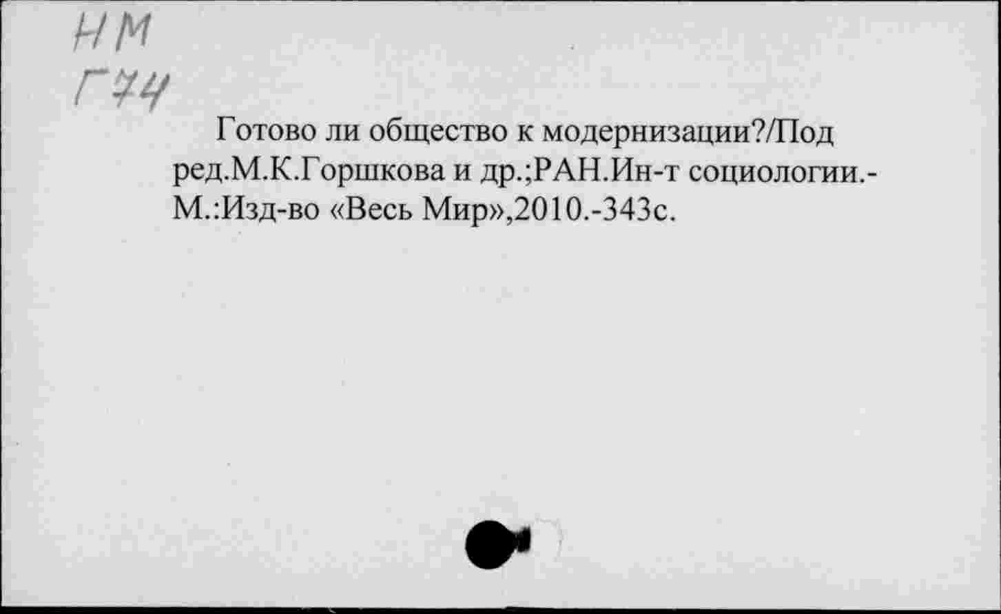 ﻿им
Готово ли общество к модернизации?/Под ред.М.К.Горшкова и др.;РАН.Ин-т социологии.-М.:Изд-во «Весь Мир»,2010.-343с.